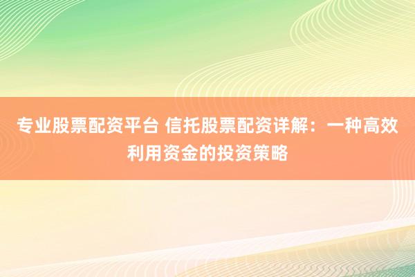 专业股票配资平台 信托股票配资详解：一种高效利用资金的投资策略