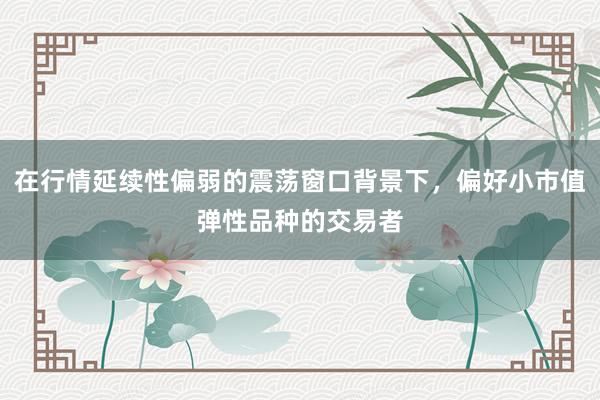 在行情延续性偏弱的震荡窗口背景下，偏好小市值弹性品种的交易者