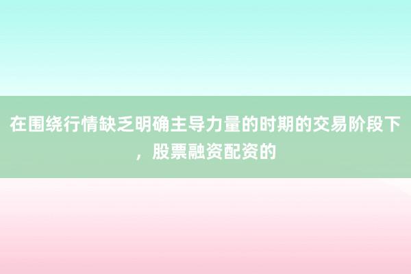 在围绕行情缺乏明确主导力量的时期的交易阶段下，股票融资配资的