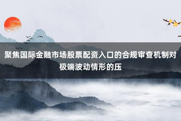 聚焦国际金融市场股票配资入口的合规审查机制对极端波动情形的压