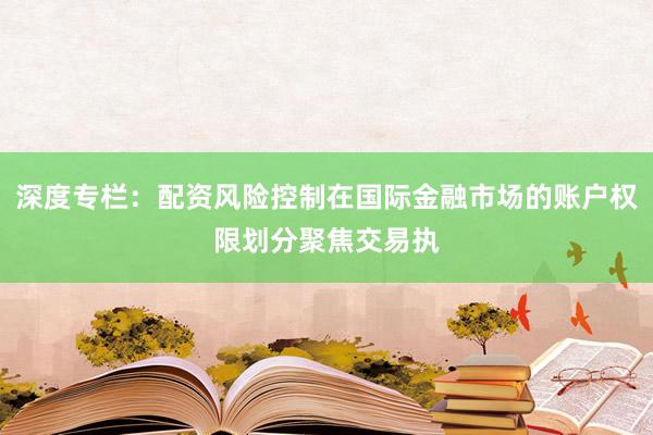 深度专栏：配资风险控制在国际金融市场的账户权限划分聚焦交易执
