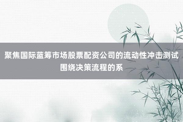 聚焦国际蓝筹市场股票配资公司的流动性冲击测试围绕决策流程的系