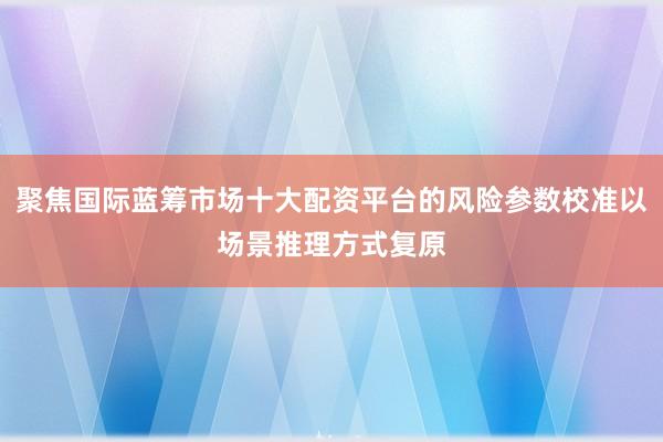 聚焦国际蓝筹市场十大配资平台的风险参数校准以场景推理方式复原