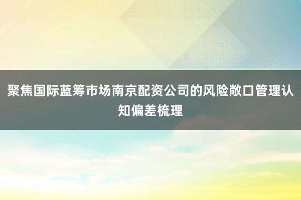 聚焦国际蓝筹市场南京配资公司的风险敞口管理认知偏差梳理