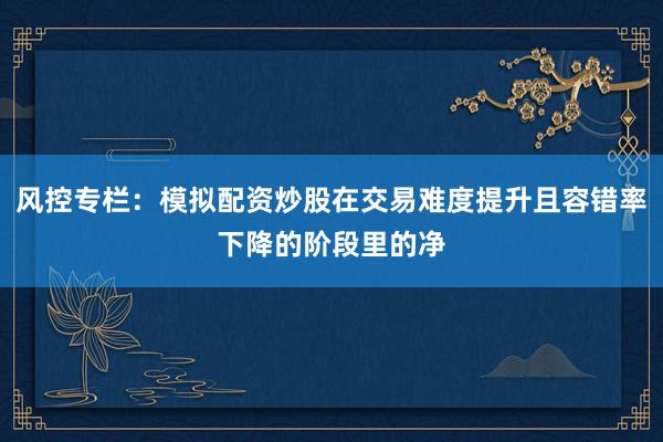 风控专栏：模拟配资炒股在交易难度提升且容错率下降的阶段里的净