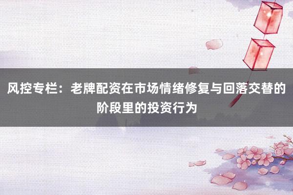 风控专栏：老牌配资在市场情绪修复与回落交替的阶段里的投资行为