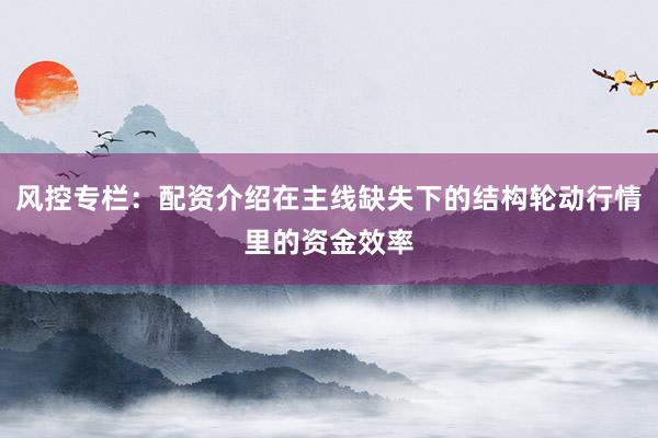 风控专栏：配资介绍在主线缺失下的结构轮动行情里的资金效率