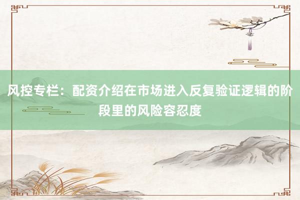 风控专栏：配资介绍在市场进入反复验证逻辑的阶段里的风险容忍度