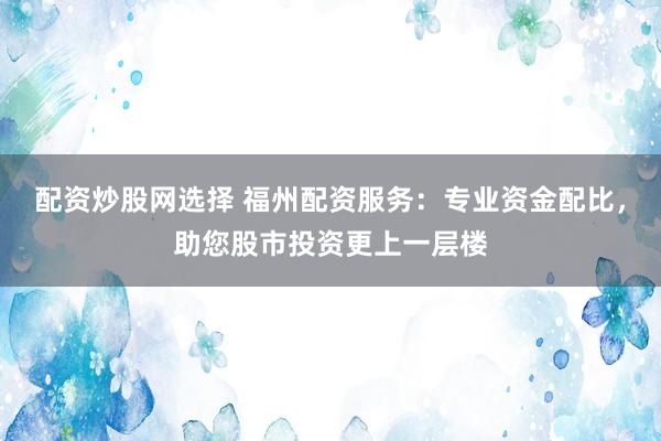 配资炒股网选择 福州配资服务：专业资金配比，助您股市投资更上一层楼