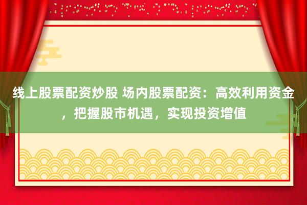 线上股票配资炒股 场内股票配资：高效利用资金，把握股市机遇，实现投资增值