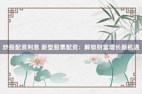 炒股配资利息 新型股票配资：解锁财富增长新机遇