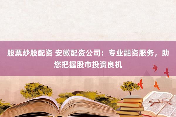 股票炒股配资 安徽配资公司：专业融资服务，助您把握股市投资良机