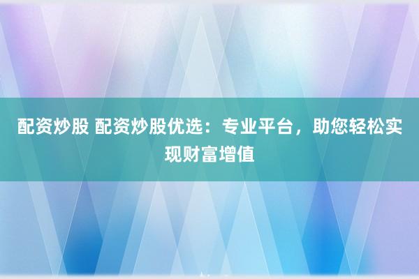 配资炒股 配资炒股优选：专业平台，助您轻松实现财富增值