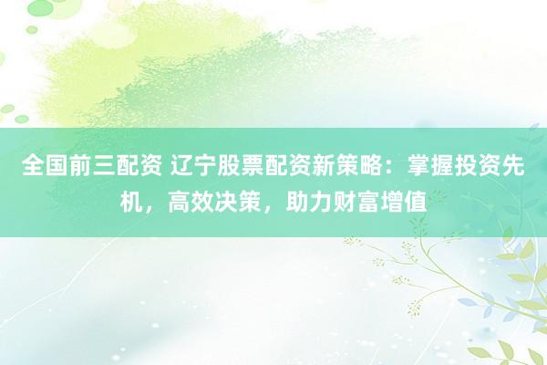 全国前三配资 辽宁股票配资新策略：掌握投资先机，高效决策，助力财富增值