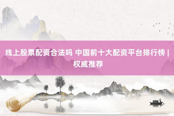 线上股票配资合法吗 中国前十大配资平台排行榜 | 权威推荐