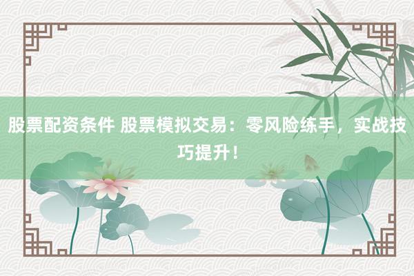 股票配资条件 股票模拟交易：零风险练手，实战技巧提升！