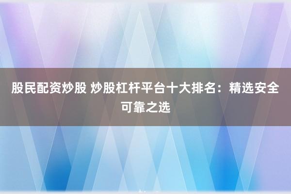 股民配资炒股 炒股杠杆平台十大排名：精选安全可靠之选