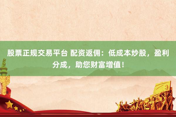 股票正规交易平台 配资返佣：低成本炒股，盈利分成，助您财富增值！