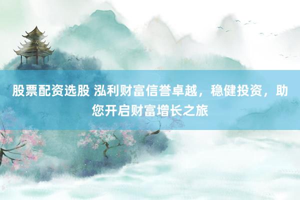 股票配资选股 泓利财富信誉卓越，稳健投资，助您开启财富增长之旅