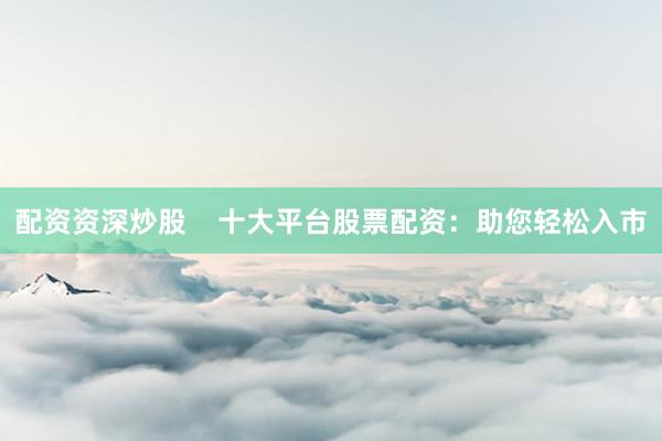 配资资深炒股    十大平台股票配资：助您轻松入市