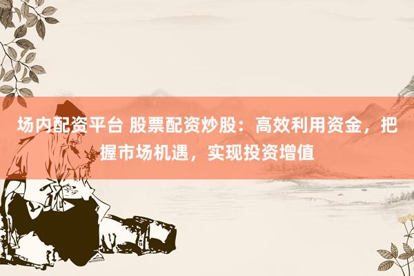 场内配资平台 股票配资炒股：高效利用资金，把握市场机遇，实现投资增值