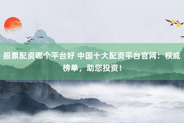 股票配资哪个平台好 中国十大配资平台官网：权威榜单，助您投资！