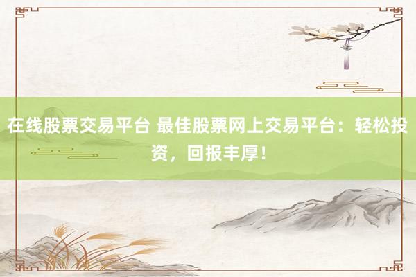 在线股票交易平台 最佳股票网上交易平台：轻松投资，回报丰厚！