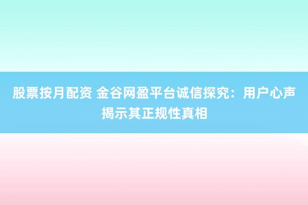 股票按月配资 金谷网盈平台诚信探究：用户心声揭示其正规性真相