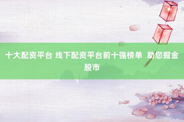 十大配资平台 线下配资平台前十强榜单  助您掘金股市