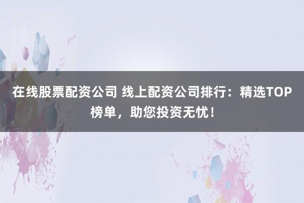 在线股票配资公司 线上配资公司排行：精选TOP榜单，助您投资无忧！