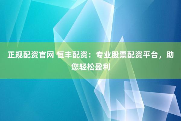 正规配资官网 恒丰配资：专业股票配资平台，助您轻松盈利