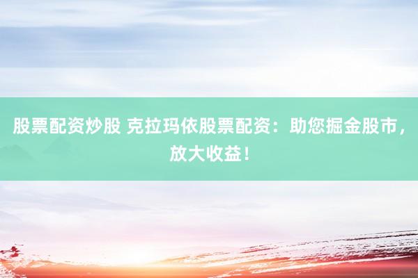 股票配资炒股 克拉玛依股票配资：助您掘金股市，放大收益！