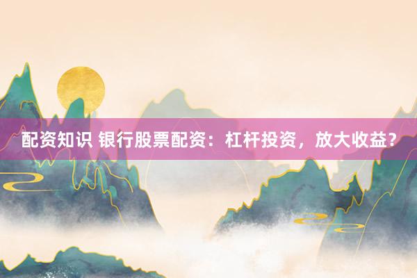 配资知识 银行股票配资：杠杆投资，放大收益？