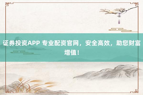 证券投资APP 专业配资官网，安全高效，助您财富增值！